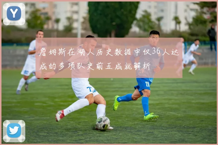 詹姆斯在湖人历史数据中仅36人达成的多项队史前五成就解析