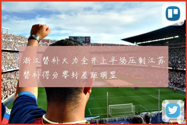 浙江替补火力全开上半场压制江苏替补得分零封差距明显