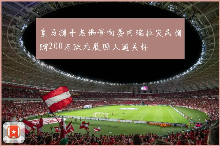 皇马携手老佛爷向委内瑞拉灾民捐赠200万欧元展现人道关怀