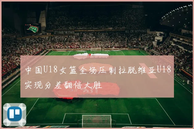 中国U18女篮全场压制拉脱维亚U18实现分差翻倍大胜