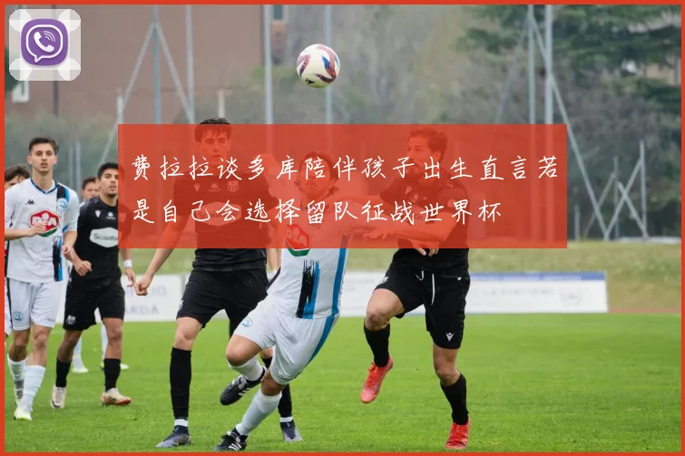 费拉拉谈多库陪伴孩子出生直言若是自己会选择留队征战世界杯