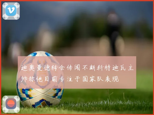 迪奥曼德转会传闻不断科特迪瓦主帅称他目前专注于国家队表现