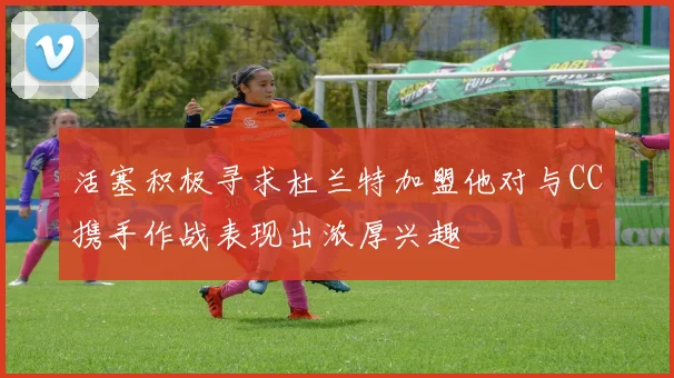 活塞积极寻求杜兰特加盟他对与CC携手作战表现出浓厚兴趣