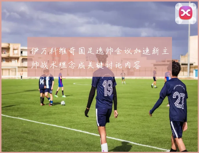 伊万科维奇国足选帅会议加速新主帅战术理念成关键讨论内容