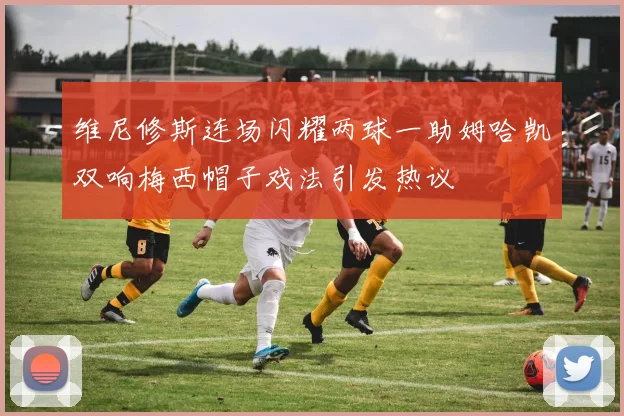 维尼修斯连场闪耀两球一助姆哈凯双响梅西帽子戏法引发热议