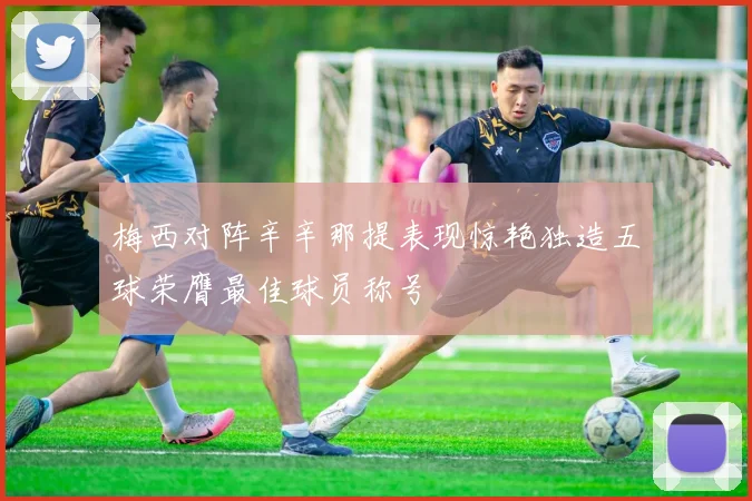 梅西对阵辛辛那提表现惊艳独造五球荣膺最佳球员称号