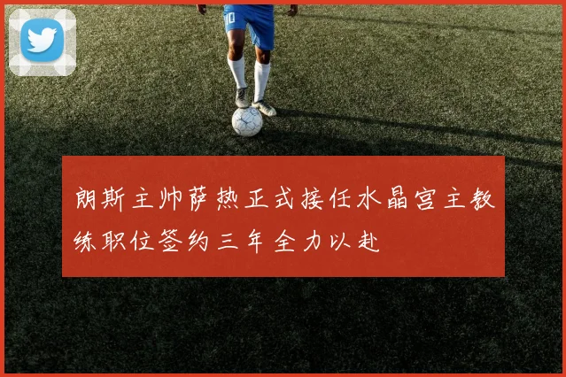 朗斯主帅萨热正式接任水晶宫主教练职位签约三年全力以赴