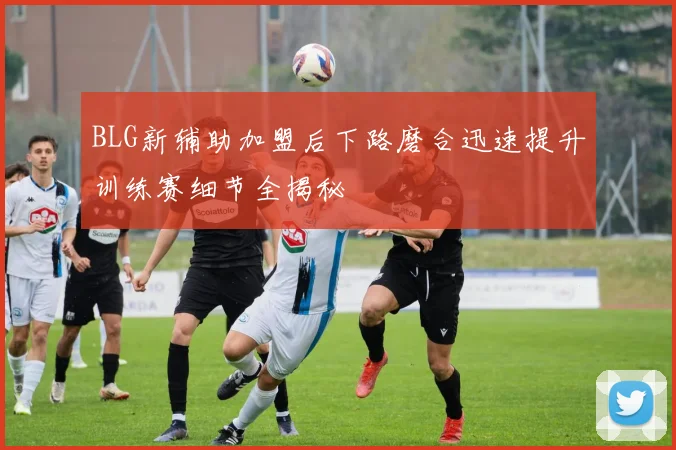 BLG新辅助加盟后下路磨合迅速提升训练赛细节全揭秘