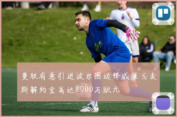 曼联有意引进波尔图边锋威廉戈麦斯解约金高达8000万欧元