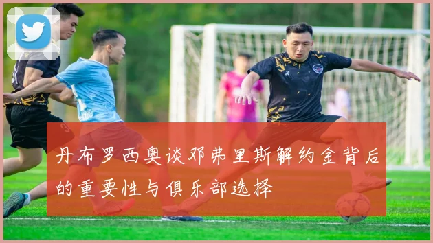 丹布罗西奥谈邓弗里斯解约金背后的重要性与俱乐部选择
