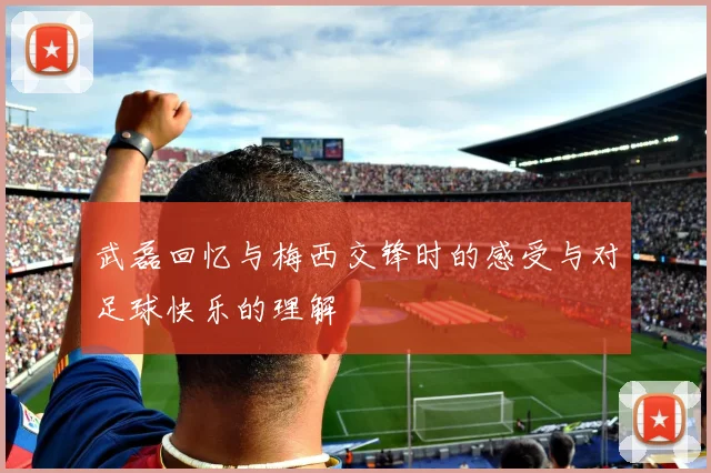 武磊回忆与梅西交锋时的感受与对足球快乐的理解