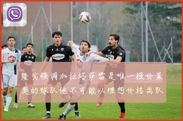 隆戈强调加拉塔萨雷是唯一报价莱奥的球队他不可能以理想价格离队
