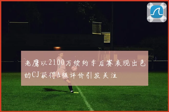 老鹰以2100万续约季后赛表现出色的CJ获得A级评价引发关注
