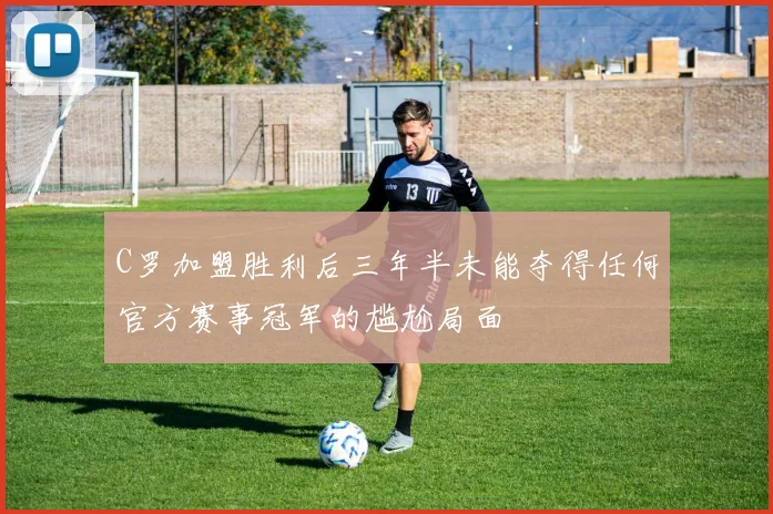 C罗加盟胜利后三年半未能夺得任何官方赛事冠军的尴尬局面