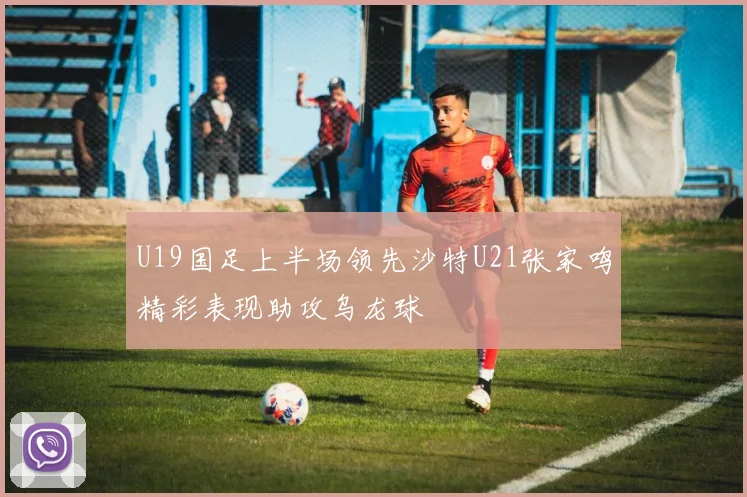 U19国足上半场领先沙特U21张家鸣精彩表现助攻乌龙球