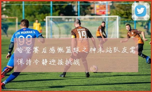 哈登赛后感慨篮球之神未站队友需保持冷静迎接挑战