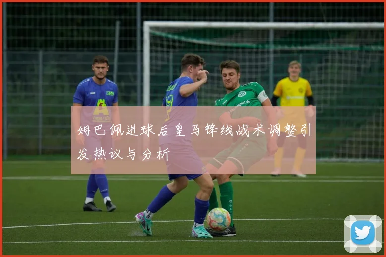 姆巴佩进球后皇马锋线战术调整引发热议与分析