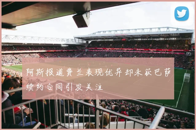 阿斯报道费兰表现优异却未获巴萨续约合同引发关注