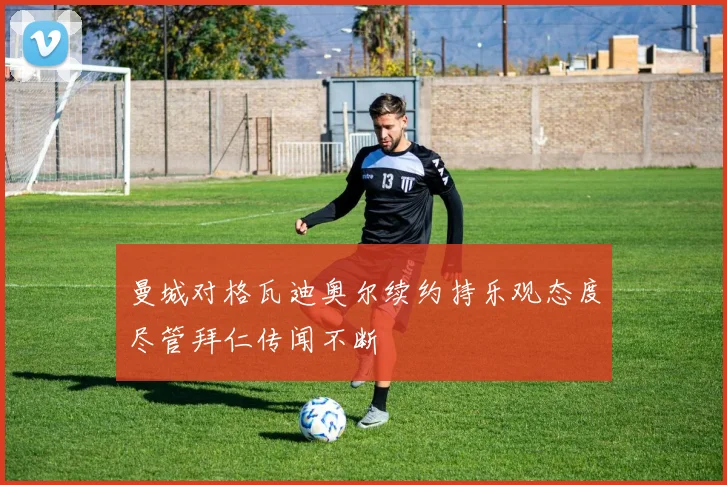 曼城对格瓦迪奥尔续约持乐观态度尽管拜仁传闻不断
