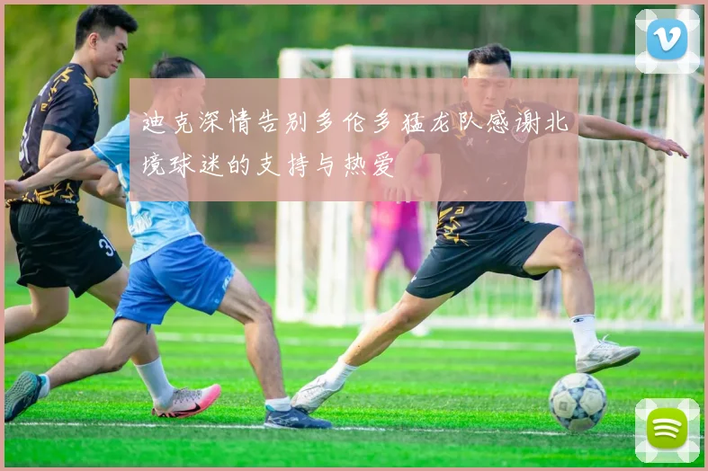 迪克深情告别多伦多猛龙队感谢北境球迷的支持与热爱