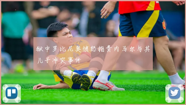 狱中罗比尼奥愤怒指责内马尔与其儿子冲突事件