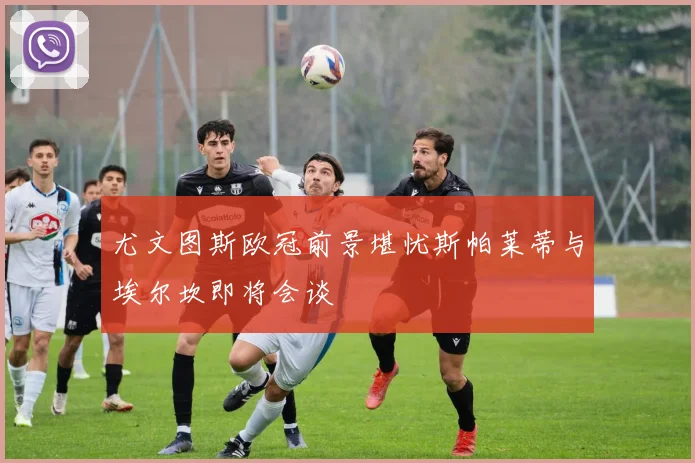 尤文图斯欧冠前景堪忧斯帕莱蒂与埃尔坎即将会谈