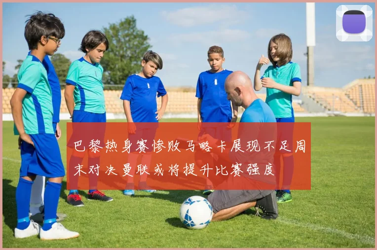 巴黎热身赛惨败马略卡展现不足周末对决曼联或将提升比赛强度