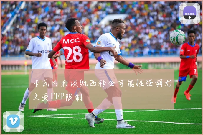 卡瓦内利谈凯西转会可能性强调尤文受FFP限制