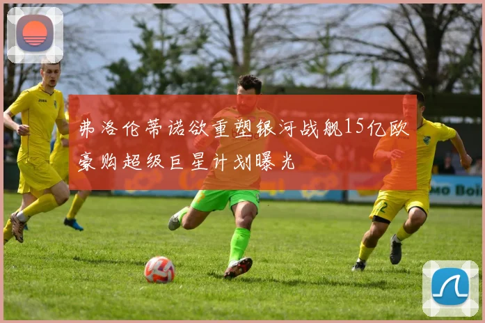 弗洛伦蒂诺欲重塑银河战舰15亿欧豪购超级巨星计划曝光