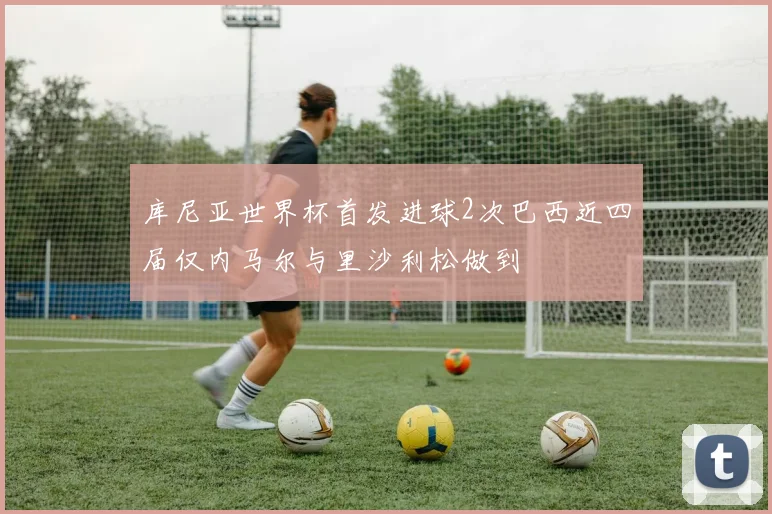 库尼亚世界杯首发进球2次巴西近四届仅内马尔与里沙利松做到