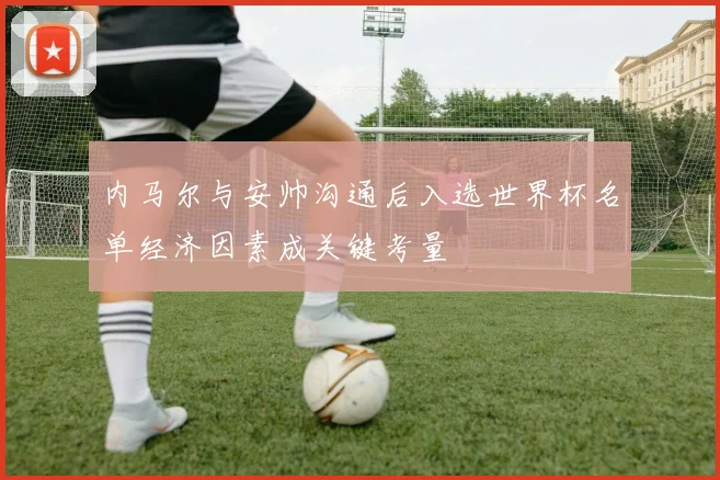 内马尔与安帅沟通后入选世界杯名单经济因素成关键考量